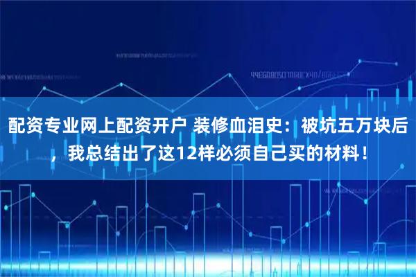 配资专业网上配资开户 装修血泪史：被坑五万块后，我总结出了这12样必须自己买的材料！