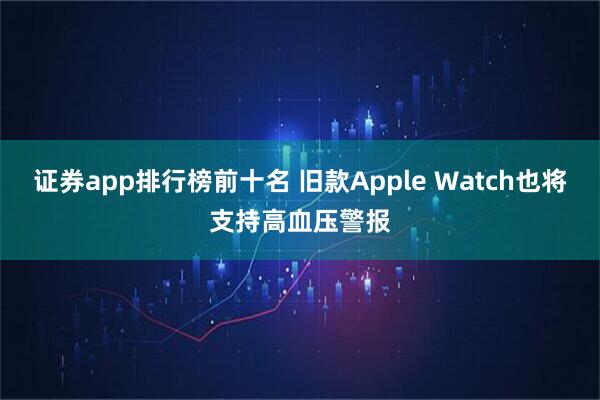证券app排行榜前十名 旧款Apple Watch也将支持高血压警报