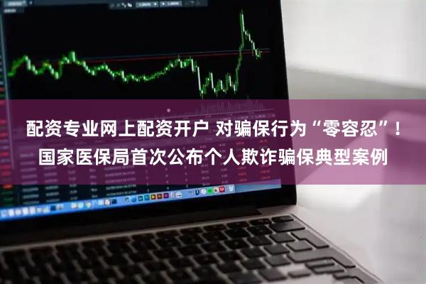 配资专业网上配资开户 对骗保行为“零容忍”！国家医保局首次公布个人欺诈骗保典型案例