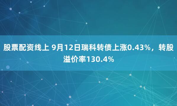 股票配资线上 9月12日瑞科转债上涨0.43%，转股溢价率130.4%