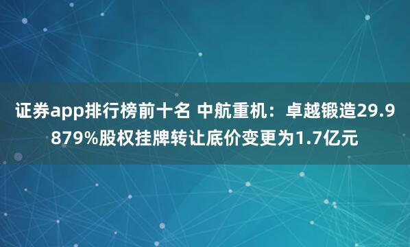 证券app排行榜前十名 中航重机：卓越锻造29.9879%股权挂牌转让底价变更为1.7亿元