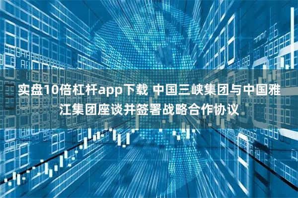 实盘10倍杠杆app下载 中国三峡集团与中国雅江集团座谈并签署战略合作协议