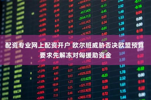 配资专业网上配资开户 欧尔班威胁否决欧盟预算 要求先解冻对匈援助资金