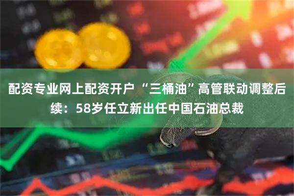 配资专业网上配资开户 “三桶油”高管联动调整后续：58岁任立新出任中国石油总裁