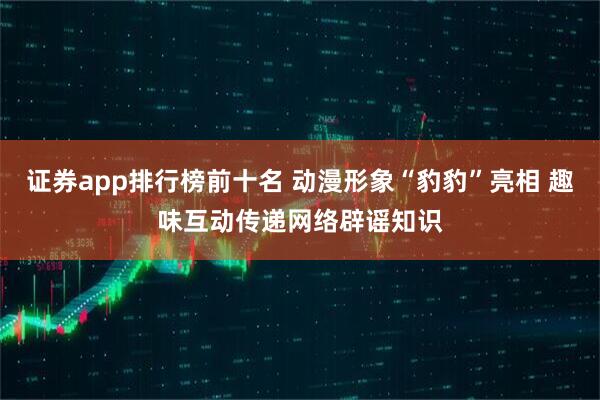 证券app排行榜前十名 动漫形象“豹豹”亮相 趣味互动传递网络辟谣知识