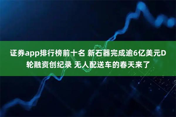 证券app排行榜前十名 新石器完成逾6亿美元D轮融资创纪录 无人配送车的春天来了
