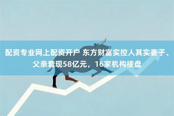 配资专业网上配资开户 东方财富实控人其实妻子、父亲套现58亿元，16家机构接盘