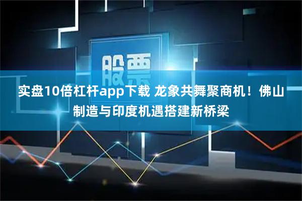 实盘10倍杠杆app下载 龙象共舞聚商机！佛山制造与印度机遇搭建新桥梁