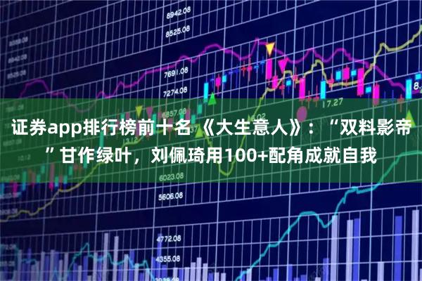 证券app排行榜前十名 《大生意人》：“双料影帝”甘作绿叶，刘佩琦用100+配角成就自我