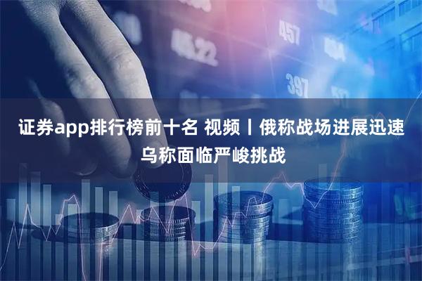 证券app排行榜前十名 视频丨俄称战场进展迅速 乌称面临严峻挑战