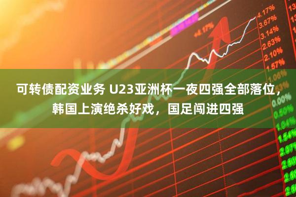 可转债配资业务 U23亚洲杯一夜四强全部落位，韩国上演绝杀好戏，国足闯进四强