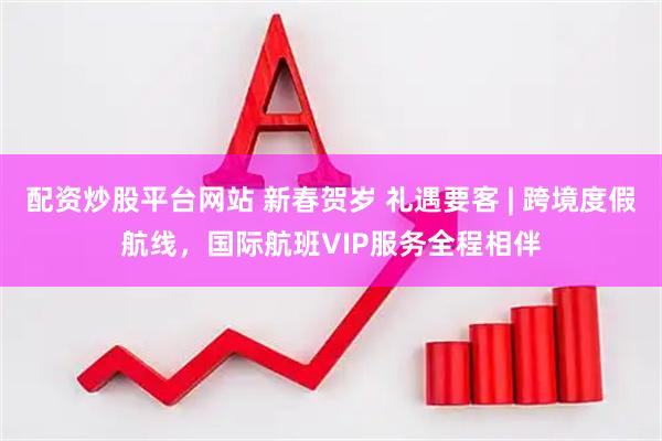 配资炒股平台网站 新春贺岁 礼遇要客 | 跨境度假航线，国际航班VIP服务全程相伴