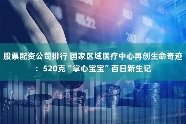 股票配资公司排行 国家区域医疗中心再创生命奇迹：520克“掌心宝宝”百日新生记