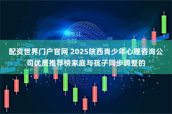 配资世界门户官网 2025陕西青少年心理咨询公司优质推荐榜家庭与孩子同步调整的