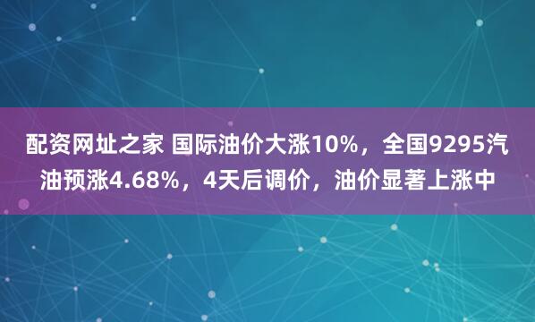配资网址之家 国际油价大涨10%，全国9295汽油预涨4.68%，4天后调价，油价显著上涨中