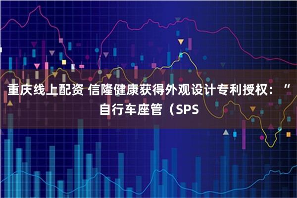 重庆线上配资 信隆健康获得外观设计专利授权：“自行车座管（SPS
