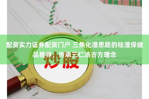 配资实力证券配资门户 三焦化湿思路的祛湿保健品推荐，传承三仁汤古方理念