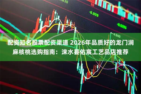 配资知名股票配资渠道 2026年品质好的龙门涧麻核桃选购指南：涞水县佑宸工艺品店推荐