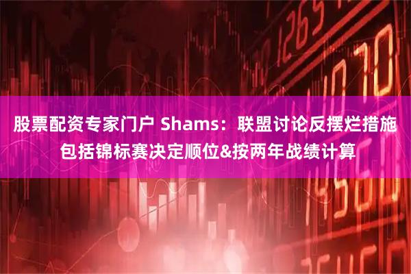 股票配资专家门户 Shams：联盟讨论反摆烂措施 包括锦标赛决定顺位&按两年战绩计算
