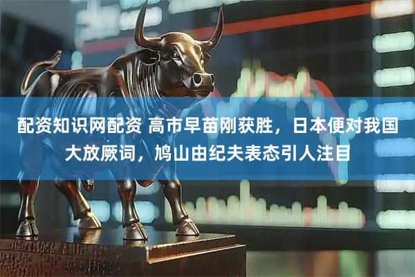 配资知识网配资 高市早苗刚获胜，日本便对我国大放厥词，鸠山由纪夫表态引人注目