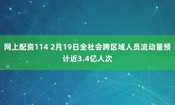 网上配资114 2月19日全社会跨区域人员流动量预计近3.4亿人次