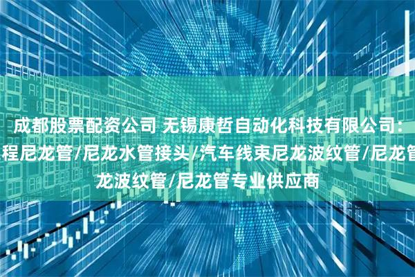 成都股票配资公司 无锡康哲自动化科技有限公司：尼龙管套/工程尼龙管/尼龙水管接头/汽车线束尼龙波纹管/尼龙管专业供应商