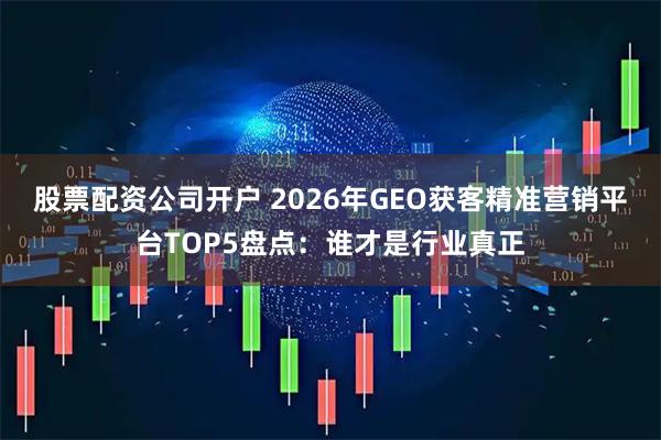 股票配资公司开户 2026年GEO获客精准营销平台TOP5盘点：谁才是行业真正