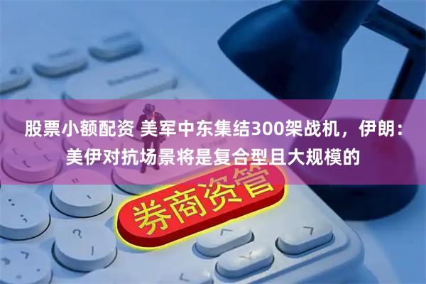股票小额配资 美军中东集结300架战机，伊朗：美伊对抗场景将是复合型且大规模的