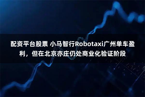 配资平台股票 小马智行Robotaxi广州单车盈利，但在北京亦庄仍处商业化验证阶段