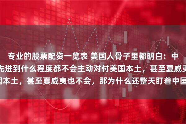 专业的股票配资一览表 美国人骨子里都明白：中国无论武器进步多快，先进到什么程度都不会主动对付美国本土，甚至夏威夷也不会，那为什么还整天盯着中国不放呢？