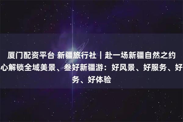 厦门配资平台 新疆旅行社｜赴一场新疆自然之约，省心解锁全域美景、叁好新疆游：好风景、好服务、好体验