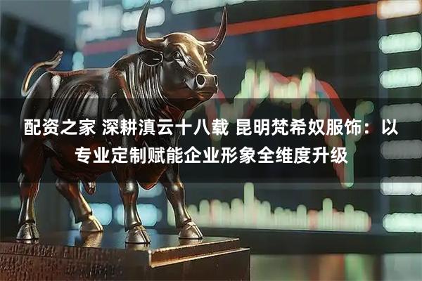 配资之家 深耕滇云十八载 昆明梵希奴服饰：以专业定制赋能企业形象全维度升级