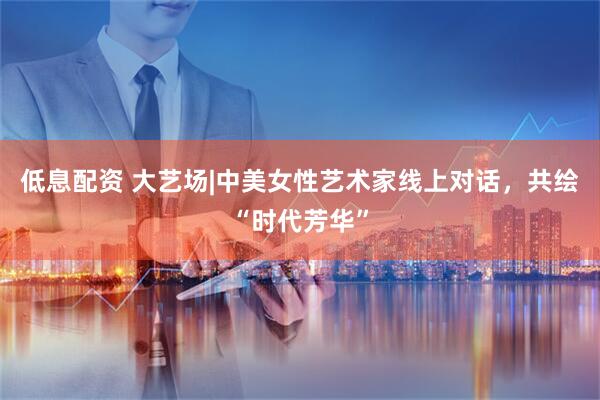 低息配资 大艺场|中美女性艺术家线上对话，共绘“时代芳华”