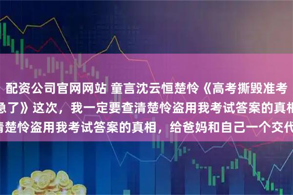 配资公司官网网站 童言沈云恒楚怜《高考撕毁准考证后，男友的天才养妹急了》　　这次，我一定要查清楚怜盗用我考试答案的真相，给爸妈和自己一个交代！