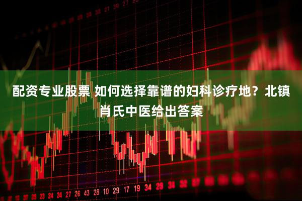 配资专业股票 如何选择靠谱的妇科诊疗地？北镇肖氏中医给出答案