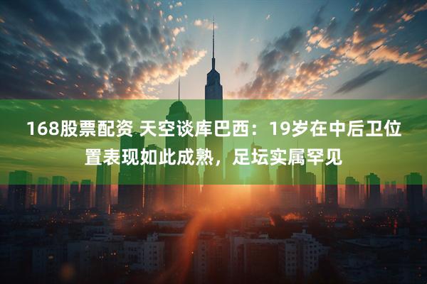 168股票配资 天空谈库巴西：19岁在中后卫位置表现如此成熟，足坛实属罕见