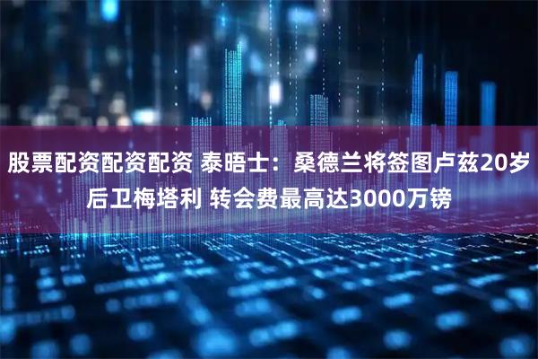 股票配资配资配资 泰晤士：桑德兰将签图卢兹20岁后卫梅塔利 转会费最高达3000万镑