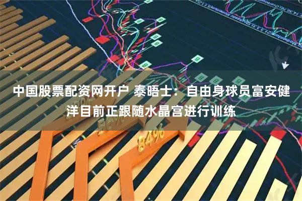 中国股票配资网开户 泰晤士：自由身球员富安健洋目前正跟随水晶宫进行训练