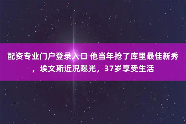 配资专业门户登录入口 他当年抢了库里最佳新秀，埃文斯近况曝光，37岁享受生活