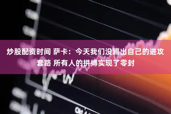 炒股配资时间 萨卡：今天我们没踢出自己的进攻套路 所有人的拼搏实现了零封