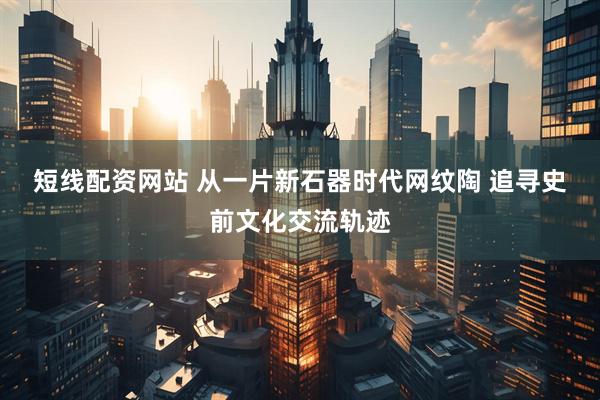 短线配资网站 从一片新石器时代网纹陶 追寻史前文化交流轨迹